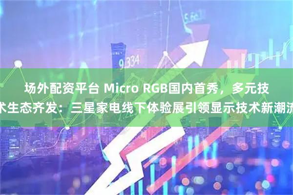 场外配资平台 Micro RGB国内首秀，多元技术生态齐发：三星家电线下体验展引领显示技术新潮流