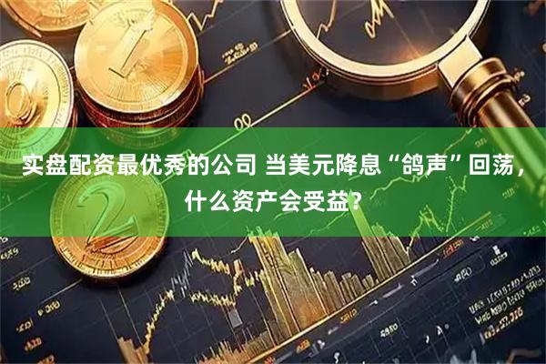 实盘配资最优秀的公司 当美元降息“鸽声”回荡，什么资产会受益？
