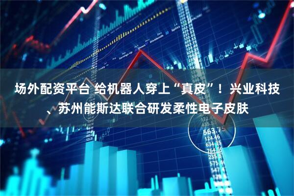 场外配资平台 给机器人穿上“真皮”！兴业科技、苏州能斯达联合研发柔性电子皮肤