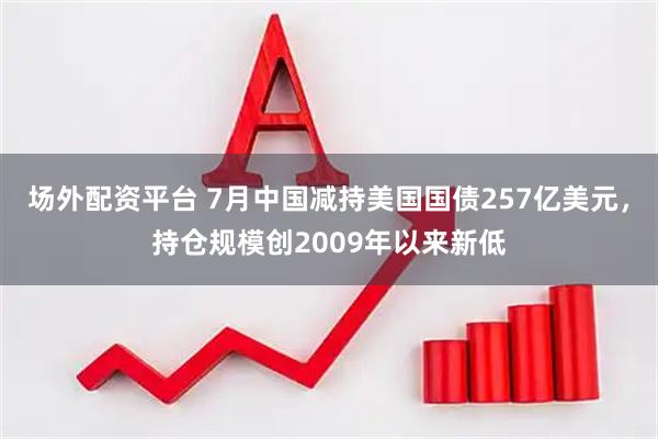 场外配资平台 7月中国减持美国国债257亿美元，持仓规模创2009年以来新低