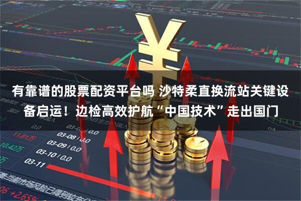 有靠谱的股票配资平台吗 沙特柔直换流站关键设备启运！边检高效护航“中国技术”走出国门