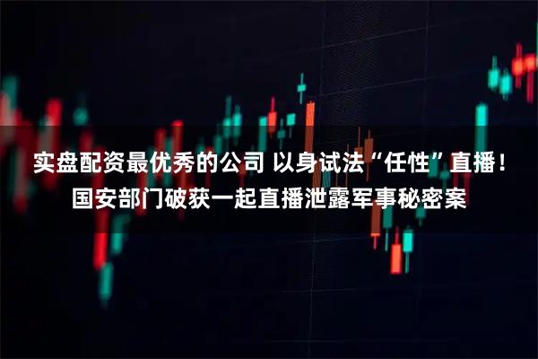 实盘配资最优秀的公司 以身试法“任性”直播！国安部门破获一起直播泄露军事秘密案