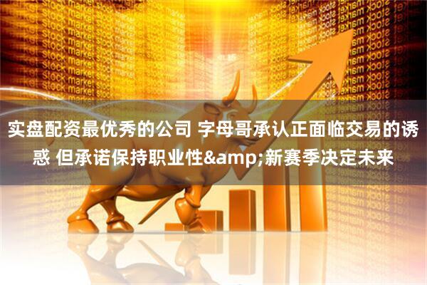 实盘配资最优秀的公司 字母哥承认正面临交易的诱惑 但承诺保持职业性&新赛季决定未来