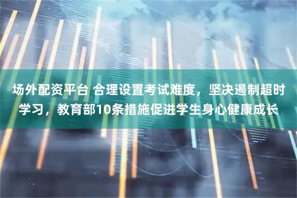 场外配资平台 合理设置考试难度，坚决遏制超时学习，教育部10条措施促进学生身心健康成长