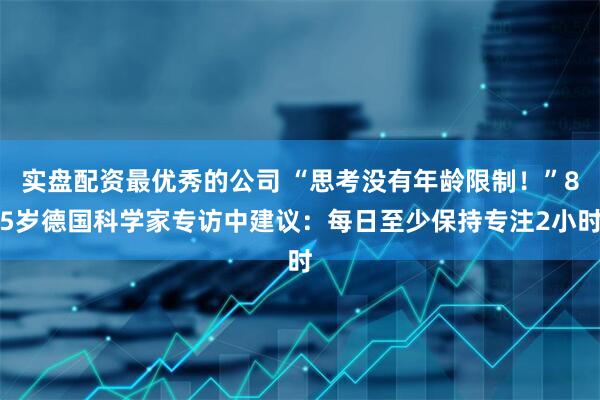 实盘配资最优秀的公司 “思考没有年龄限制！”85岁德国科学家专访中建议：每日至少保持专注2小时