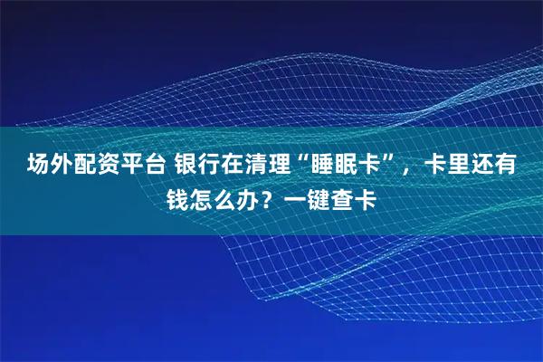 场外配资平台 银行在清理“睡眠卡”，卡里还有钱怎么办？一键查卡