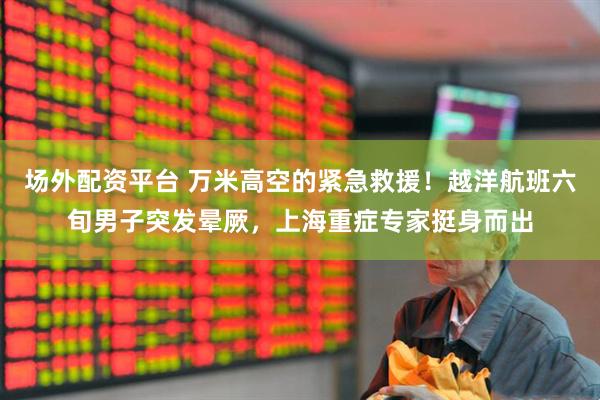 场外配资平台 万米高空的紧急救援！越洋航班六旬男子突发晕厥，上海重症专家挺身而出