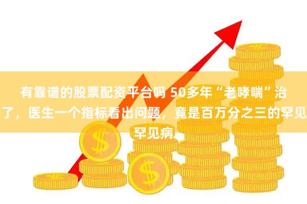 有靠谱的股票配资平台吗 50多年“老哮喘”治错了，医生一个指标看出问题，竟是百万分之三的罕见病