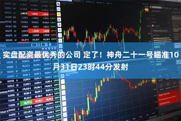 实盘配资最优秀的公司 定了！神舟二十一号瞄准10月31日23时44分发射