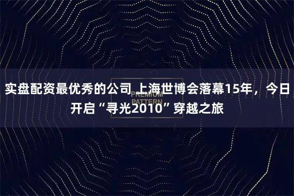 实盘配资最优秀的公司 上海世博会落幕15年，今日开启“寻光2010”穿越之旅
