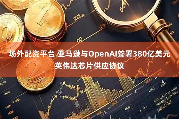 场外配资平台 亚马逊与OpenAI签署380亿美元英伟达芯片供应协议