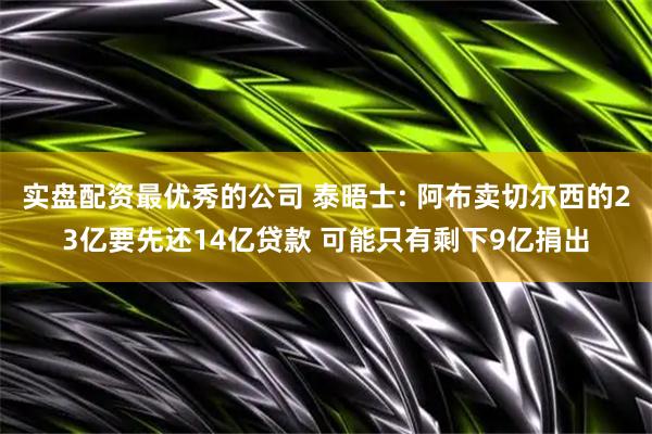 实盘配资最优秀的公司 泰晤士: 阿布卖切尔西的23亿要先还14亿贷款 可能只有剩下9亿捐出