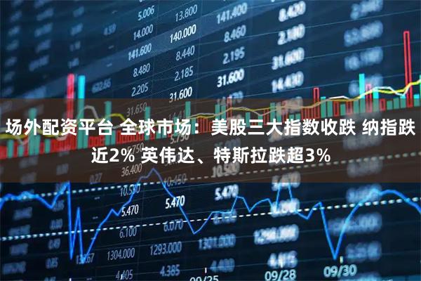 场外配资平台 全球市场：美股三大指数收跌 纳指跌近2% 英伟达、特斯拉跌超3%