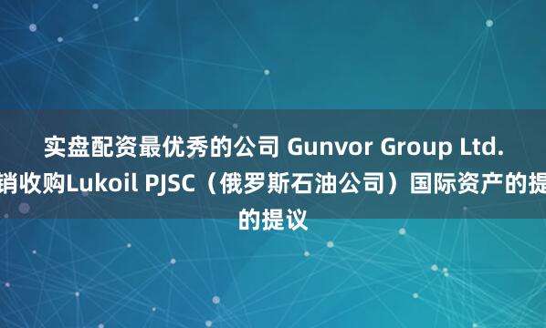 实盘配资最优秀的公司 Gunvor Group Ltd.撤销收购Lukoil PJSC（俄罗斯石油公司）国际资产的提议