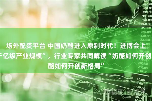 场外配资平台 中国奶酪进入原制时代！进博会上聚焦“千亿级产业规模”，行业专家共同解读“奶酪如何开创新格局”