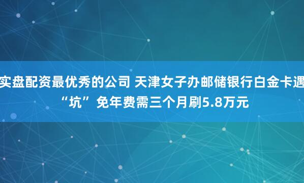 实盘配资最优秀的公司 天津女子办邮储银行白金卡遇 “坑” 免年费需三个月刷5.8万元