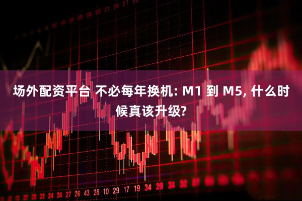 场外配资平台 不必每年换机: M1 到 M5, 什么时候真该升级?