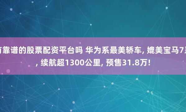 有靠谱的股票配资平台吗 华为系最美轿车, 媲美宝马7系, 续航超1300公里, 预售31.8万!