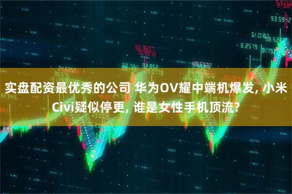 实盘配资最优秀的公司 华为OV耀中端机爆发, 小米Civi疑似停更, 谁是女性手机顶流?