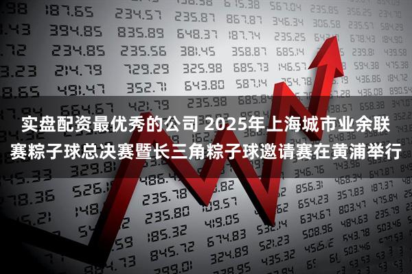 实盘配资最优秀的公司 2025年上海城市业余联赛粽子球总决赛暨长三角粽子球邀请赛在黄浦举行