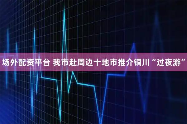 场外配资平台 我市赴周边十地市推介铜川“过夜游”