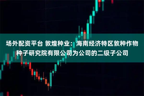 场外配资平台 敦煌种业：海南经济特区敦种作物种子研究院有限公司为公司的二级子公司