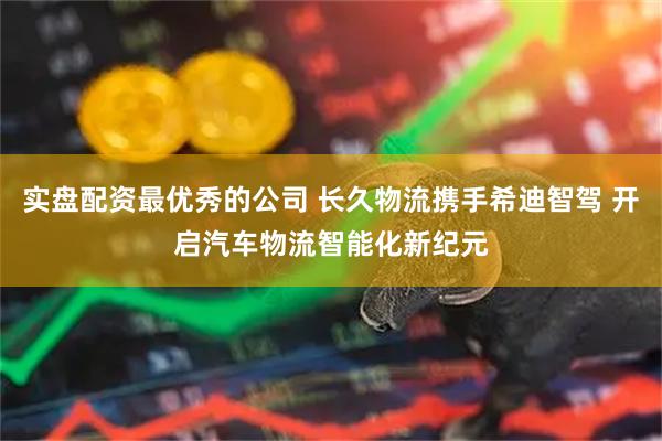 实盘配资最优秀的公司 长久物流携手希迪智驾 开启汽车物流智能化新纪元