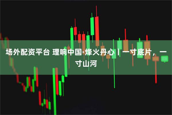 场外配资平台 理响中国·烽火丹心丨一寸底片，一寸山河