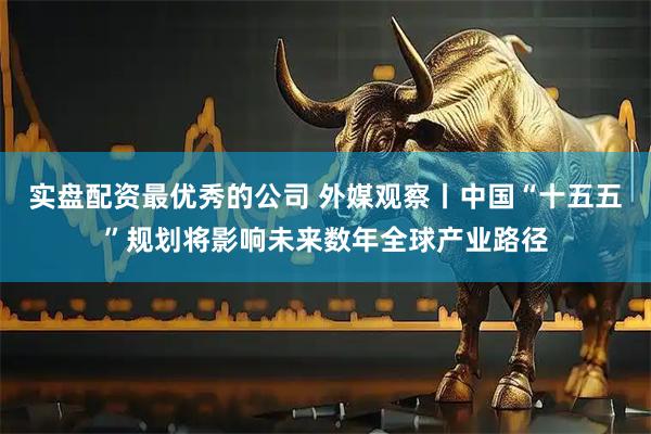 实盘配资最优秀的公司 外媒观察丨中国“十五五”规划将影响未来数年全球产业路径