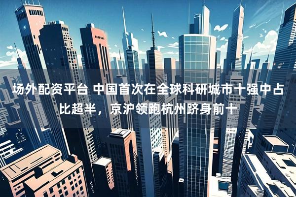 场外配资平台 中国首次在全球科研城市十强中占比超半，京沪领跑杭州跻身前十
