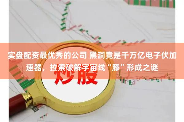 实盘配资最优秀的公司 黑洞竟是千万亿电子伏加速器，拉索破解宇宙线“膝”形成之谜
