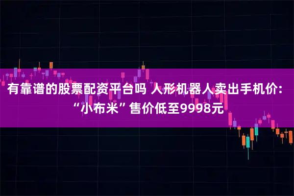 有靠谱的股票配资平台吗 人形机器人卖出手机价: “小布米”售价低至9998元