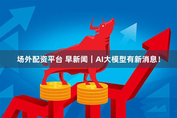 场外配资平台 早新闻｜AI大模型有新消息！