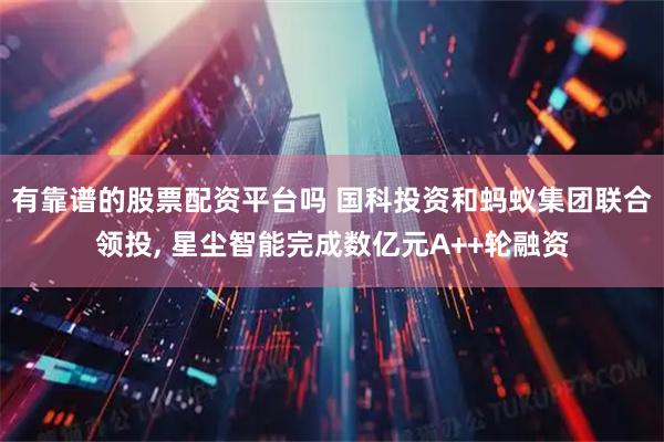 有靠谱的股票配资平台吗 国科投资和蚂蚁集团联合领投, 星尘智能完成数亿元A++轮融资