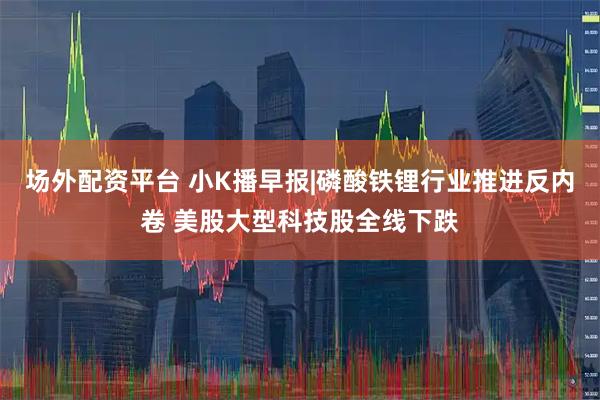 场外配资平台 小K播早报|磷酸铁锂行业推进反内卷 美股大型科技股全线下跌