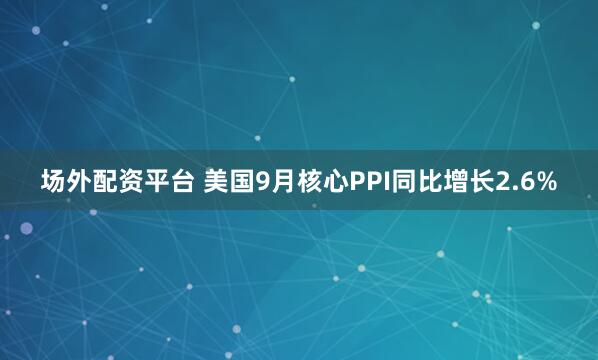 场外配资平台 美国9月核心PPI同比增长2.6%