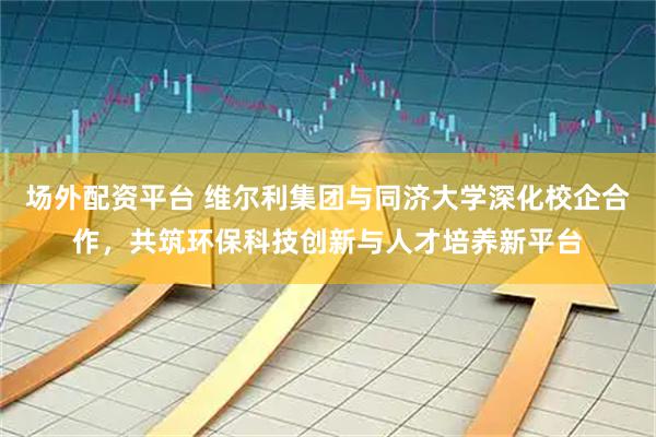 场外配资平台 维尔利集团与同济大学深化校企合作，共筑环保科技创新与人才培养新平台