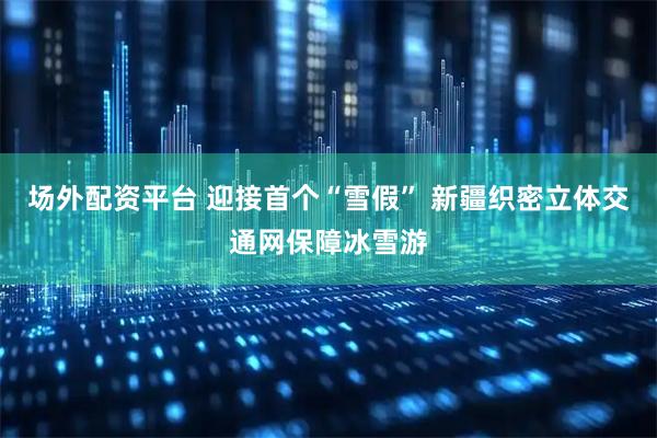 场外配资平台 迎接首个“雪假” 新疆织密立体交通网保障冰雪游