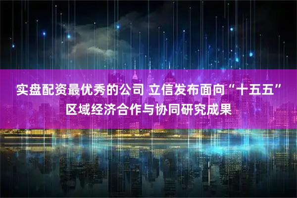 实盘配资最优秀的公司 立信发布面向“十五五”区域经济合作与协同研究成果