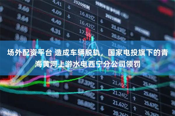 场外配资平台 造成车辆脱轨，国家电投旗下的青海黄河上游水电西宁分公司领罚
