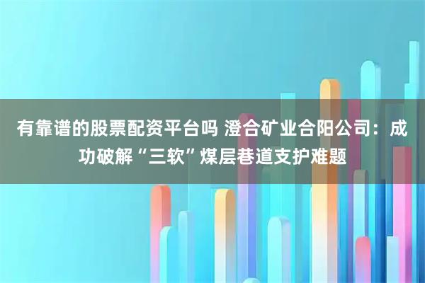 有靠谱的股票配资平台吗 澄合矿业合阳公司：成功破解“三软”煤层巷道支护难题