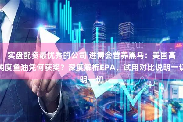 实盘配资最优秀的公司 进博会营养黑马：美国高纯度鱼油凭何获奖？深度解析EPA，试用对比说明一切