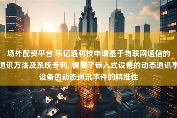 场外配资平台 乐亿通科技申请基于物联网通信的嵌入式设备通讯方法及系统专利, 提高了嵌入式设备的动态通讯事件的精准性