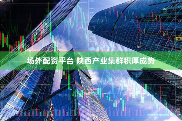 场外配资平台 陕西产业集群积厚成势