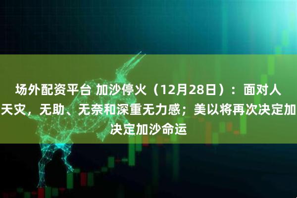 场外配资平台 加沙停火（12月28日）：面对人祸下的天灾，无助、无奈和深重无力感；美以将再次决定加沙命运