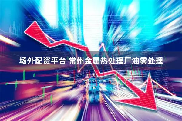场外配资平台 常州金属热处理厂油雾处理