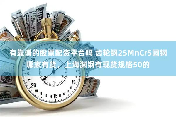 有靠谱的股票配资平台吗 齿轮钢25MnCr5圆钢哪家有货，上海渊钢有现货规格50的