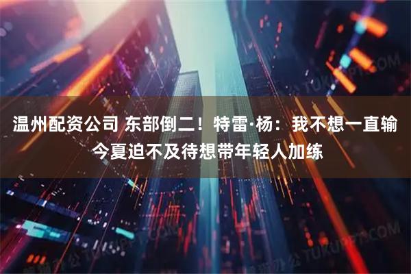 温州配资公司 东部倒二！特雷·杨：我不想一直输 今夏迫不及待想带年轻人加练