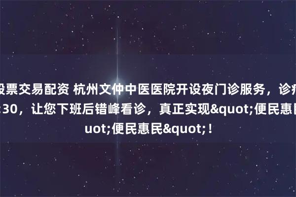 股票交易配资 杭州文仲中医医院开设夜门诊服务，诊疗时间至20:30，让您下班后错峰看诊，真正实现"便民惠民"！