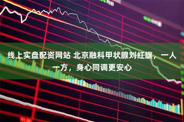 线上实盘配资网站 北京融科甲状腺刘红旗，一人一方，身心同调更安心